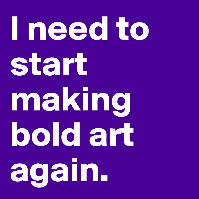 I need to start making bold art again. 