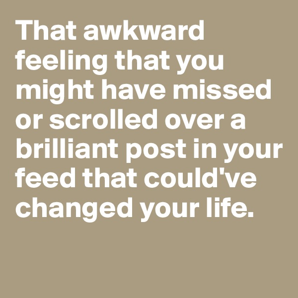 That awkward feeling that you might have missed or scrolled over a brilliant post in your feed that could've changed your life. 
