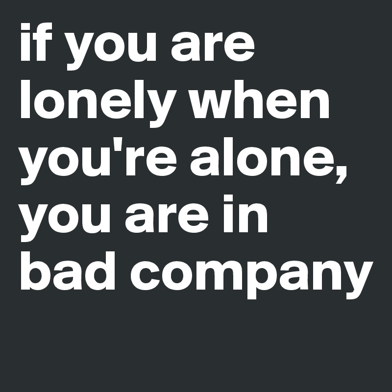 if you are lonely when you're alone, you are in bad company
