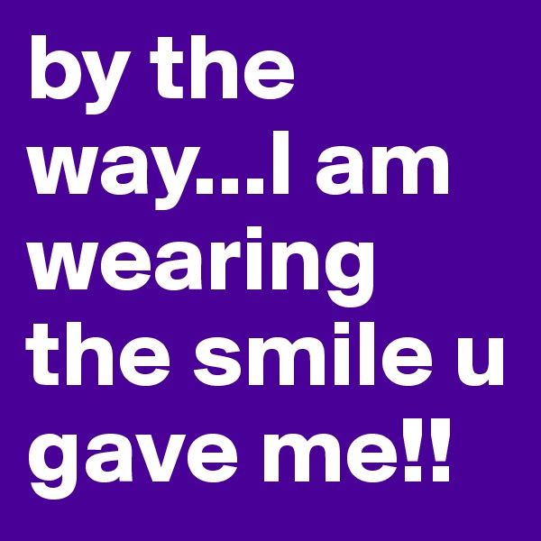 by the way...I am wearing the smile u gave me!!