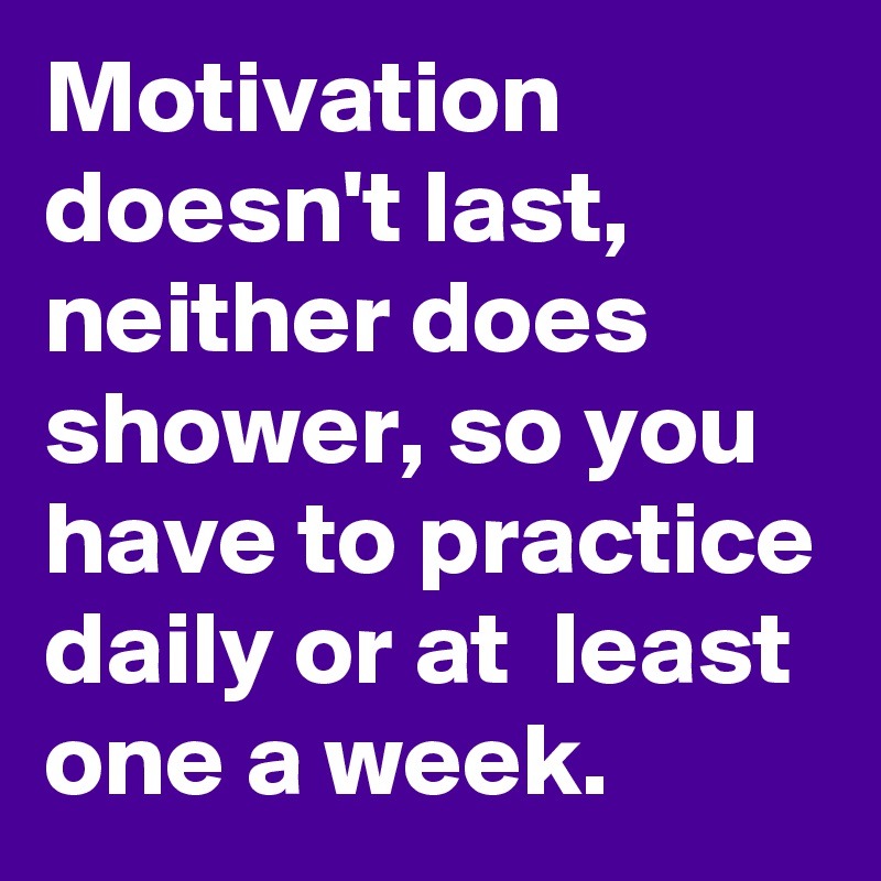 Motivation doesn't last, neither does shower, so you have to practice daily or at  least one a week. 