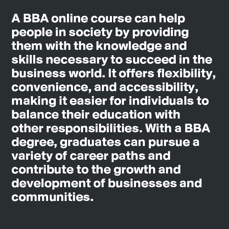 A BBA online course can help people in society by providing them with the knowledge and skills necessary to succeed in the business world. It offers flexibility, convenience, and accessibility, making it easier for individuals to balance their education with other responsibilities. With a BBA degree, graduates can pursue a variety of career paths and contribute to the growth and development of businesses and communities.