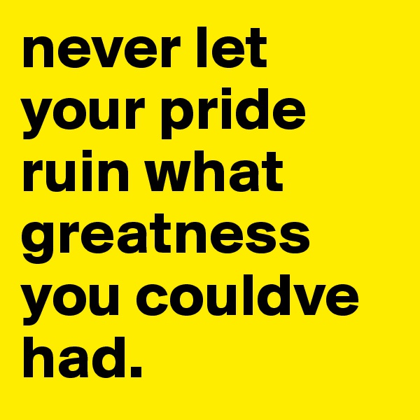 never let your pride ruin what greatness you couldve had.