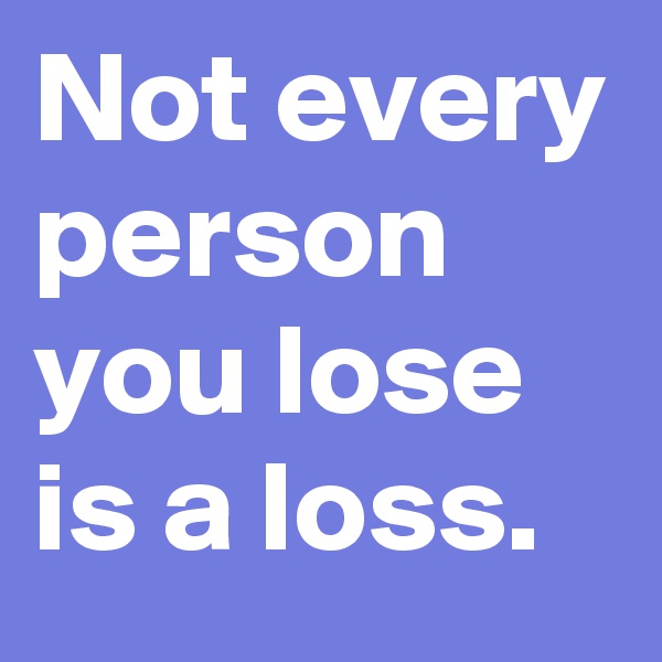 Not every person you lose is a loss.