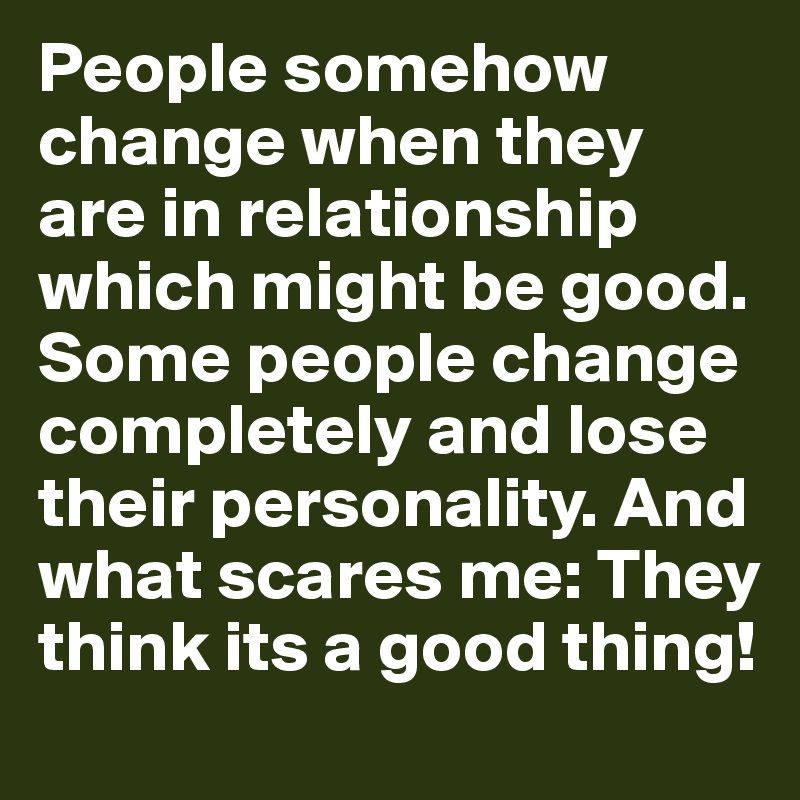 People somehow change when they are in relationship which might be good. Some people change completely and lose their personality. And what scares me: They think its a good thing!