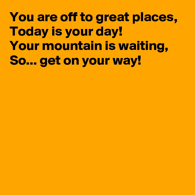 You are off to great places,
Today is your day!
Your mountain is waiting,
So... get on your way!







