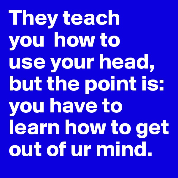They teach 
you  how to 
use your head,
but the point is:
you have to learn how to get out of ur mind.