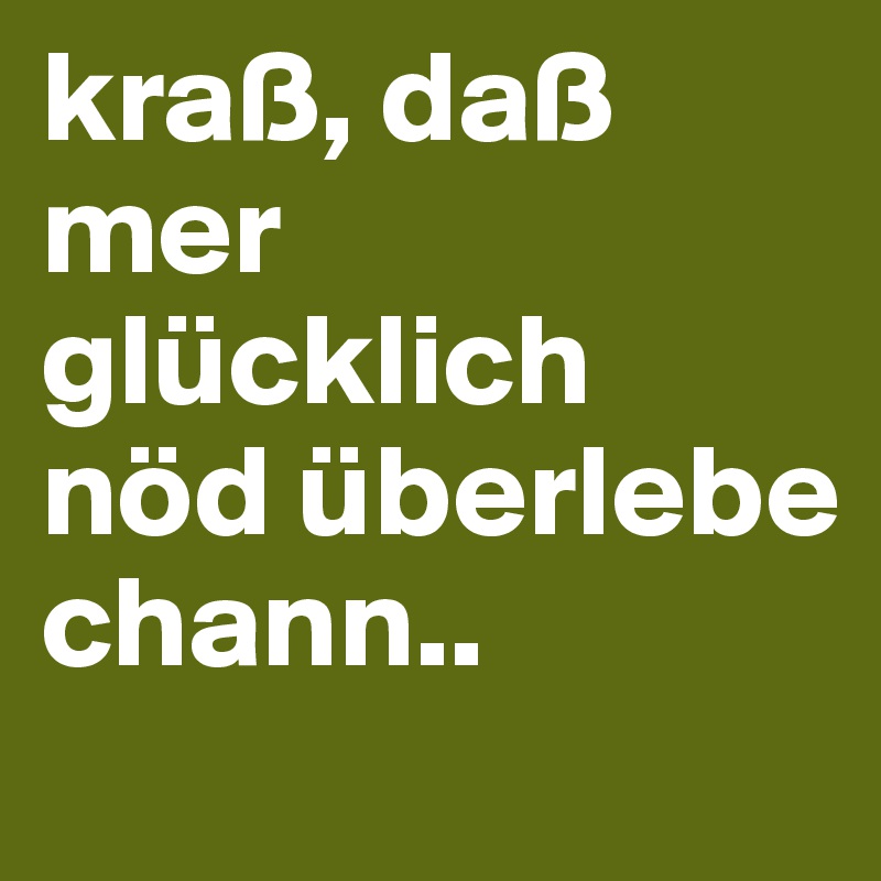 kraß, daß mer glücklich nöd überlebe chann..