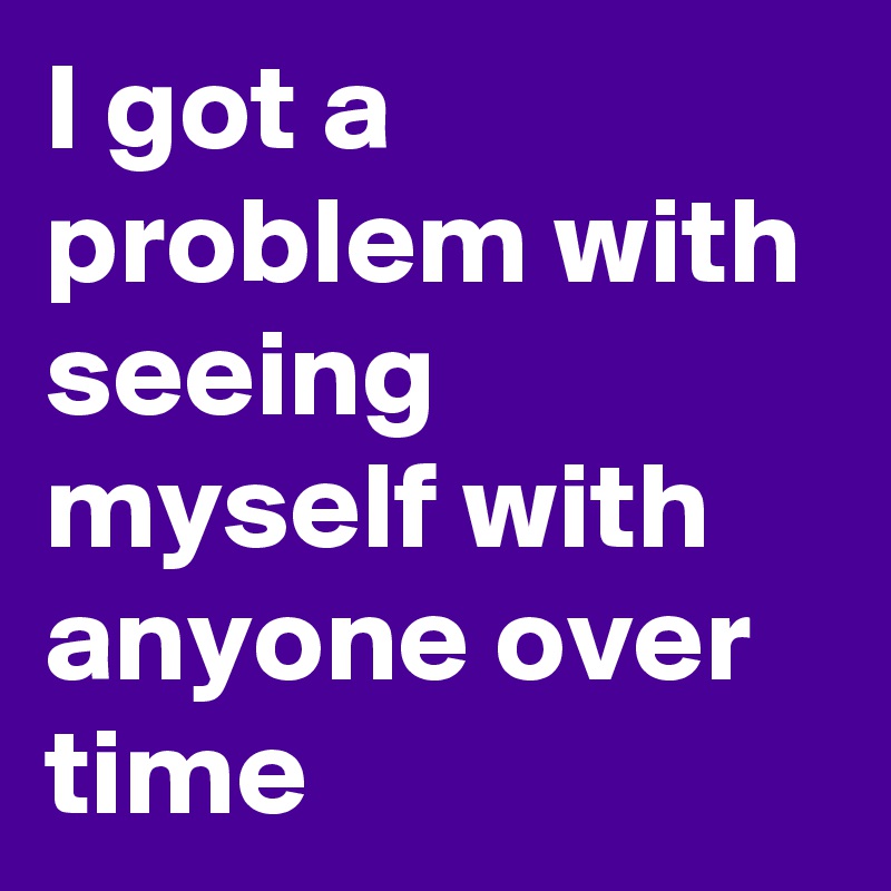 I got a problem with seeing myself with anyone over time
