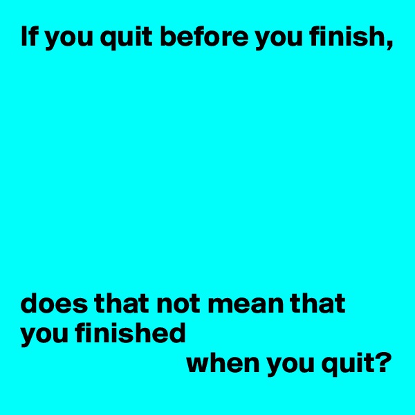 If you quit before you finish,








does that not mean that
you finished
                            when you quit?
