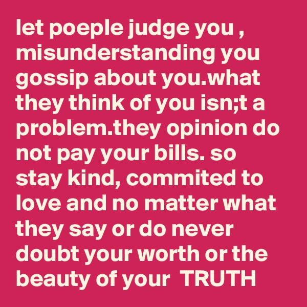 let poeple judge you , misunderstanding you gossip about you.what they think of you isn;t a problem.they opinion do not pay your bills. so stay kind, commited to love and no matter what they say or do never doubt your worth or the beauty of your  TRUTH