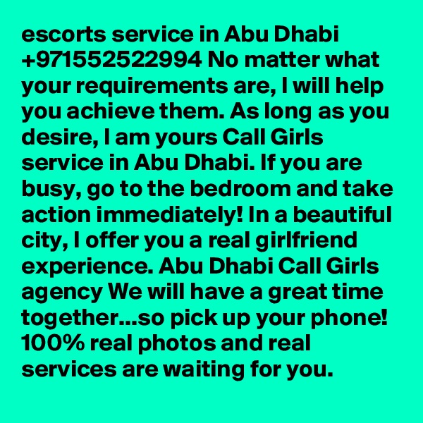 escorts service in Abu Dhabi +971552522994 No matter what your requirements are, I will help you achieve them. As long as you desire, I am yours Call Girls service in Abu Dhabi. If you are busy, go to the bedroom and take action immediately! In a beautiful city, I offer you a real girlfriend experience. Abu Dhabi Call Girls agency We will have a great time together...so pick up your phone! 100% real photos and real services are waiting for you. 