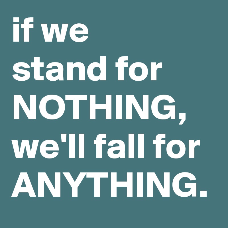 if we 
stand for NOTHING,
we'll fall for ANYTHING.