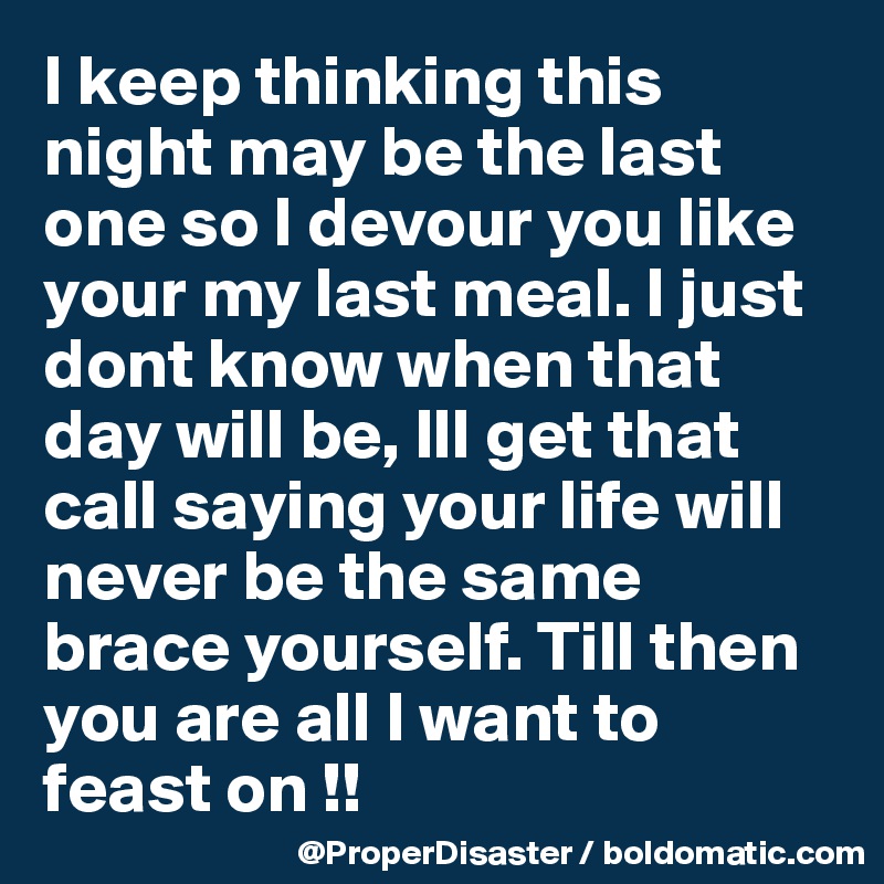 I keep thinking this night may be the last one so I devour you like your my last meal. I just dont know when that day will be, Ill get that call saying your life will never be the same brace yourself. Till then you are all I want to feast on !!