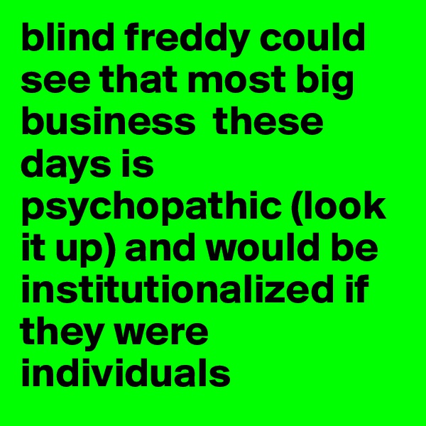 blind freddy could see that most big business  these days is psychopathic (look it up) and would be institutionalized if they were individuals