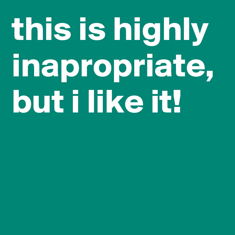 this is highly inapropriate, but i like it!