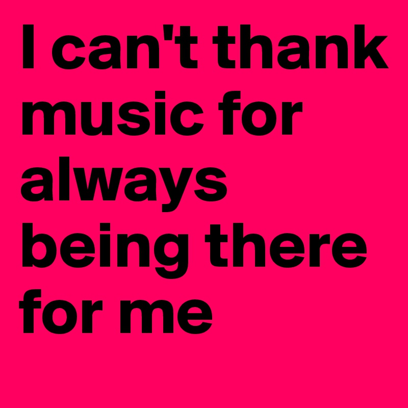 I can't thank music for always being there for me 