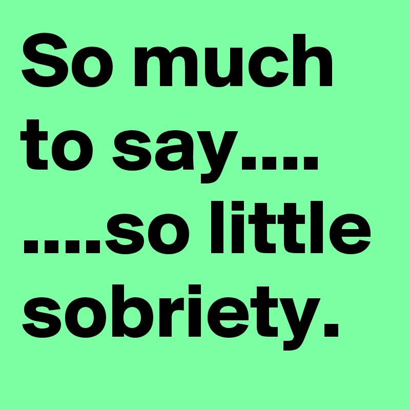 So much to say....
....so little sobriety.