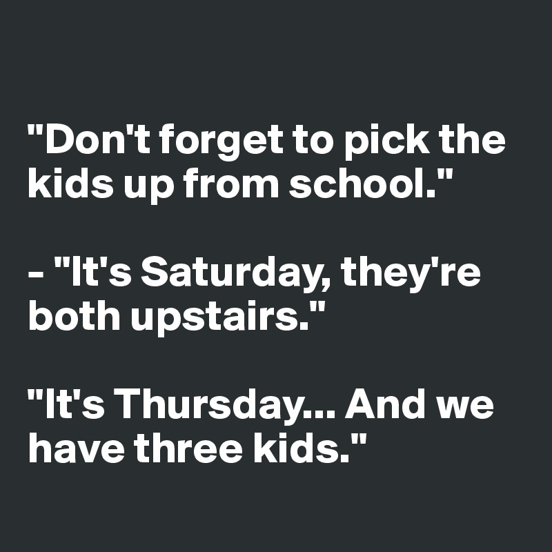 

"Don't forget to pick the kids up from school."

- "It's Saturday, they're both upstairs."

"It's Thursday... And we have three kids."
