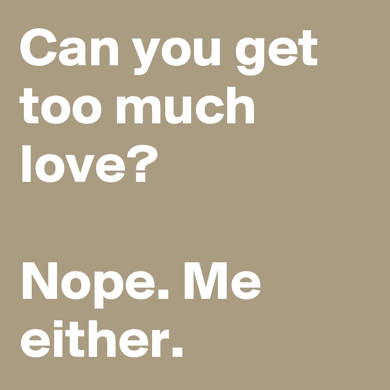 Can you get too much love?

Nope. Me either.