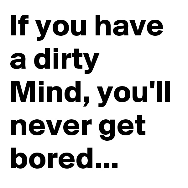 If you have a dirty Mind, you'll never get bored...