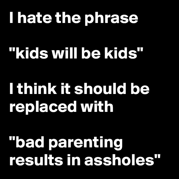 I hate the phrase

"kids will be kids"

I think it should be replaced with 

"bad parenting results in assholes"