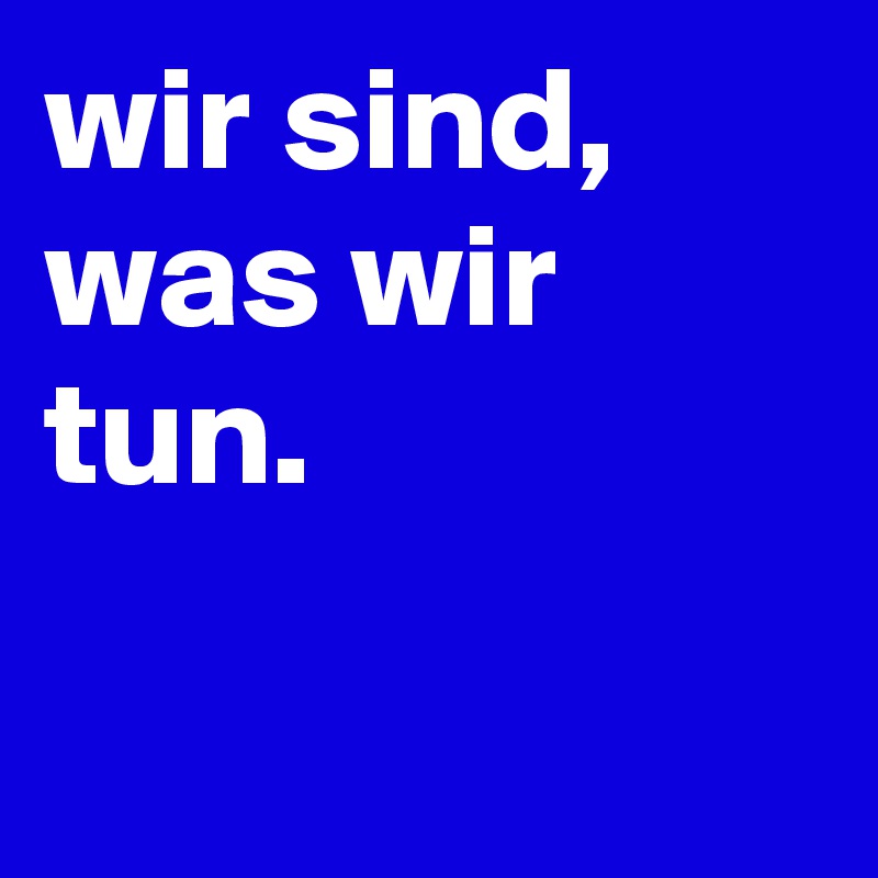 wir sind, was wir tun.

