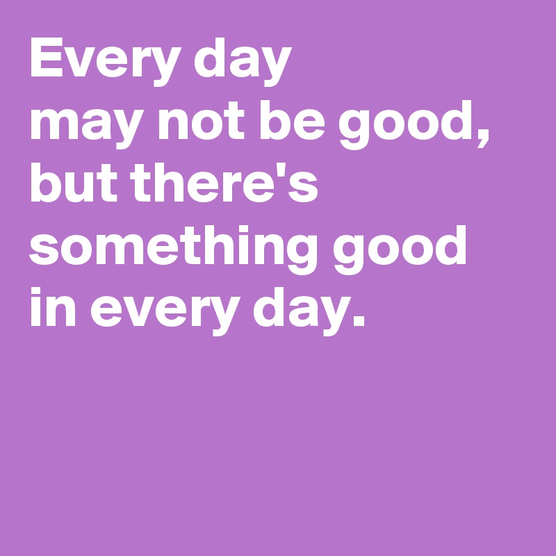 Every day 
may not be good, but there's something good in every day.


