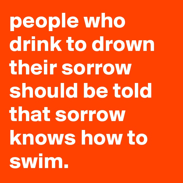 people who drink to drown their sorrow should be told that sorrow knows how to swim.