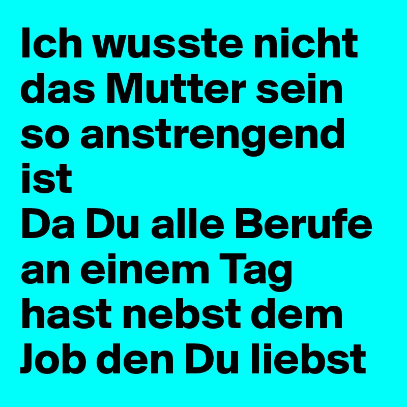 Ich wusste nicht das Mutter sein so anstrengend ist 
Da Du alle Berufe an einem Tag hast nebst dem Job den Du liebst  