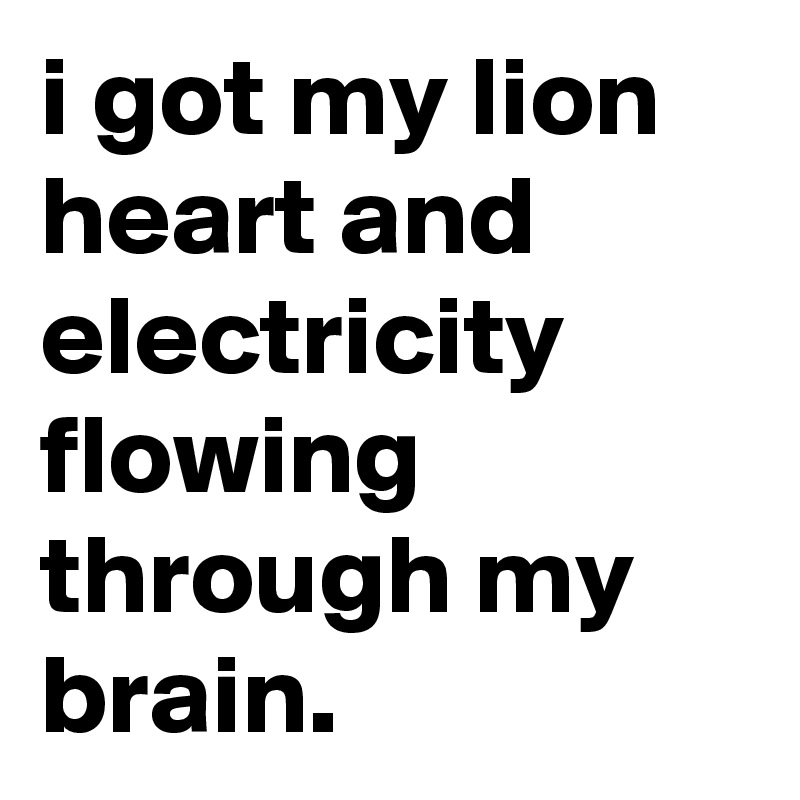 i got my lion heart and electricity flowing through my brain.
