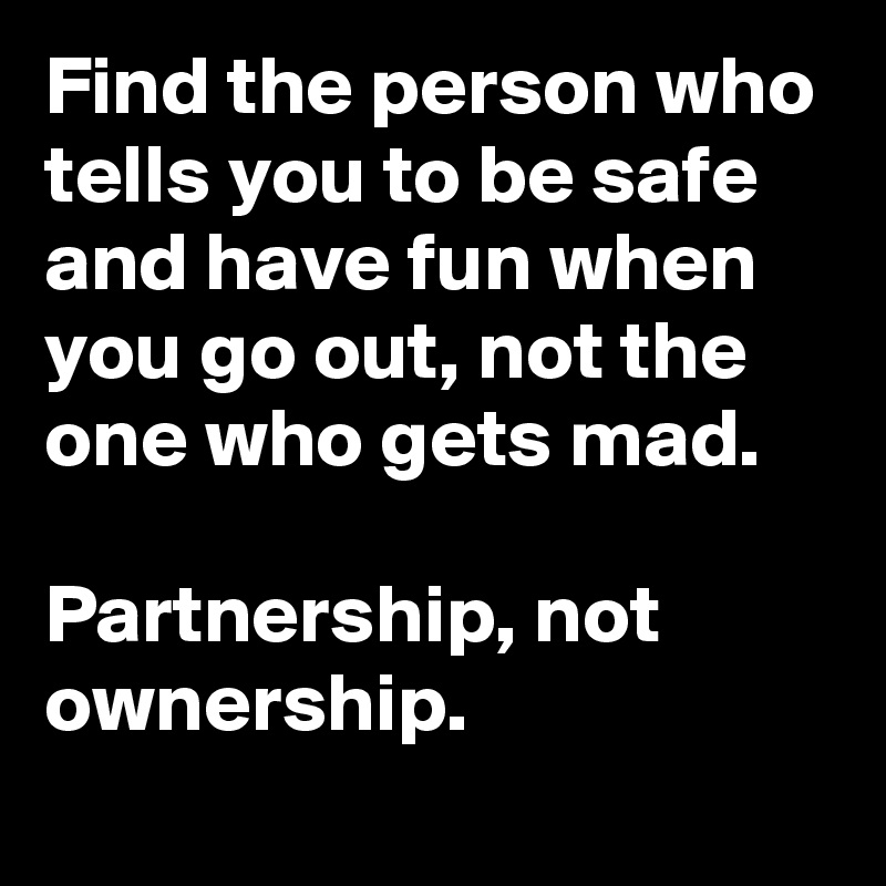 Find the person who tells you to be safe and have fun when you go out, not the one who gets mad.

Partnership, not ownership.