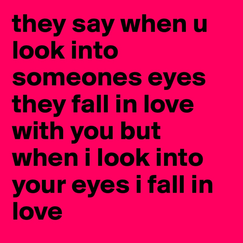 they say when u look into someones eyes they fall in love with you but when i look into your eyes i fall in love