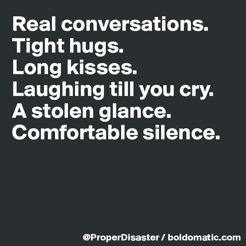 Real conversations. 
Tight hugs. 
Long kisses.
Laughing till you cry.
A stolen glance.
Comfortable silence. 



