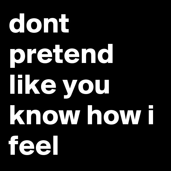 dont pretend like you know how i feel