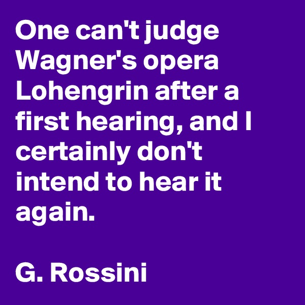 One can't judge Wagner's opera Lohengrin after a first hearing, and I certainly don't intend to hear it again.

G. Rossini