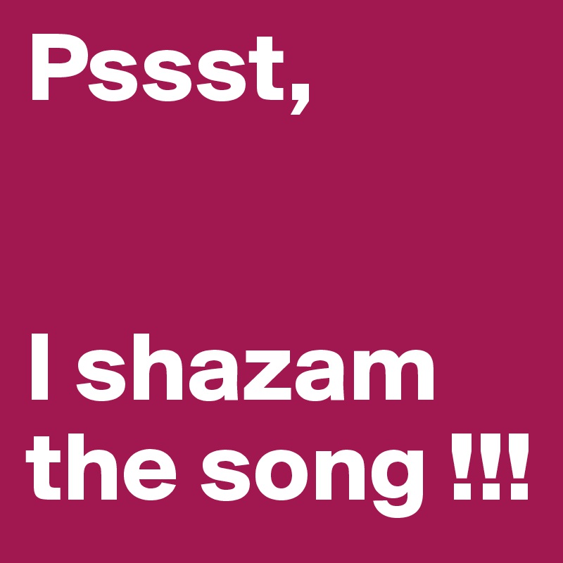 Pssst, 


I shazam 
the song !!!