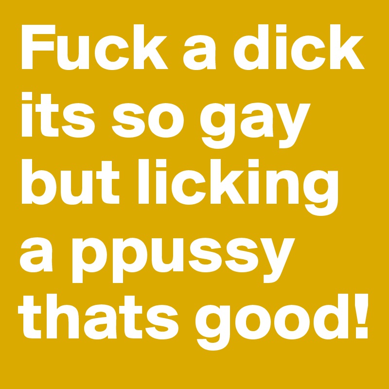 Fuck a dick its so gay but licking a ppussy thats good!