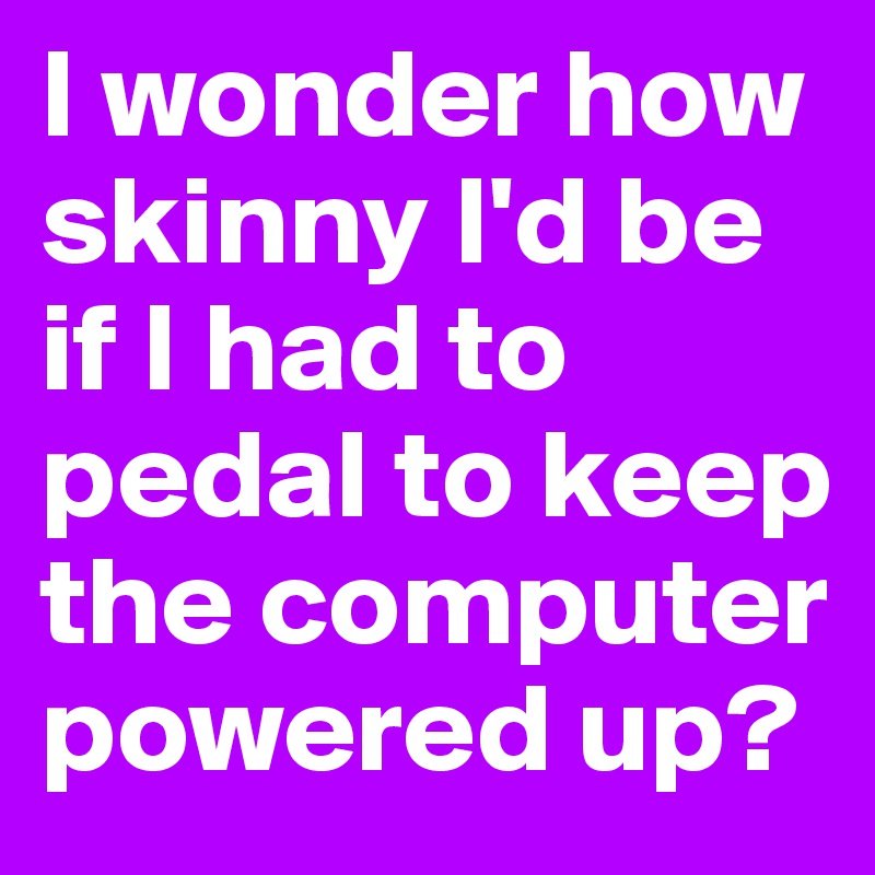 I wonder how skinny I'd be if I had to pedal to keep the computer powered up?