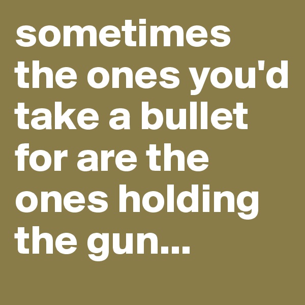sometimes the ones you'd take a bullet for are the ones holding the gun...