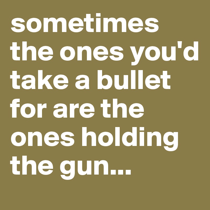 sometimes the ones you'd take a bullet for are the ones holding the gun...