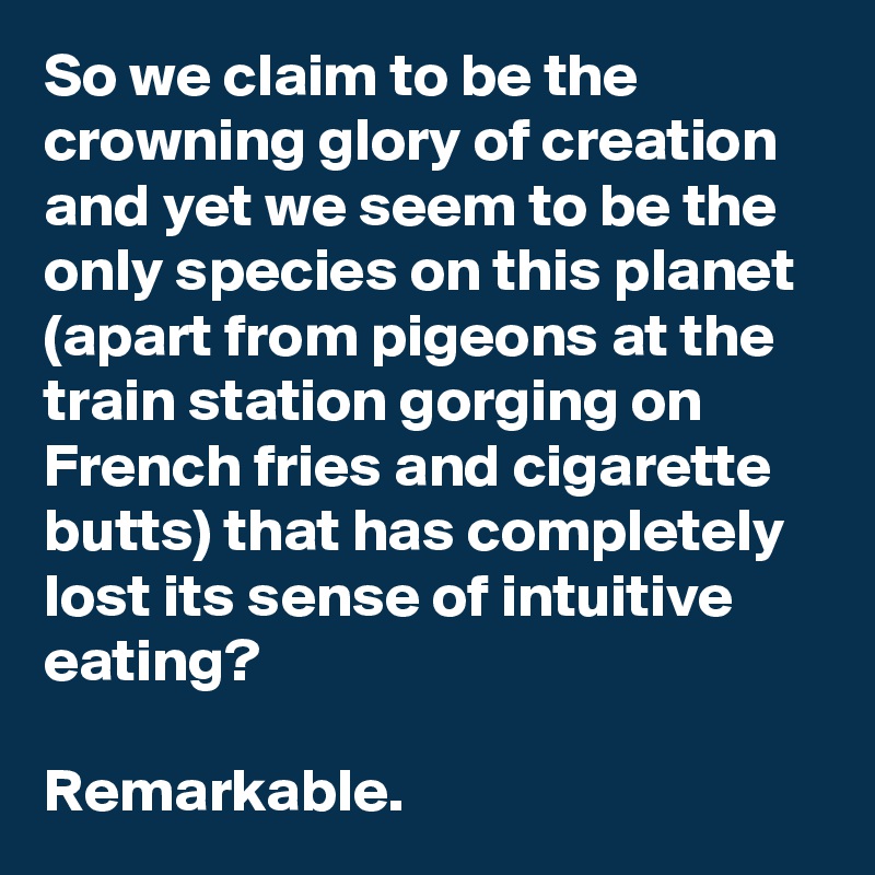 So we claim to be the crowning glory of creation and yet we seem to be the only species on this planet (apart from pigeons at the train station gorging on French fries and cigarette butts) that has completely lost its sense of intuitive eating?

Remarkable.