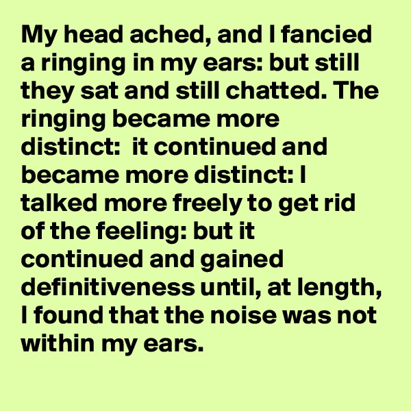 My head ached, and I fancied a ringing in my ears: but still they sat and still chatted. The ringing became more distinct:  it continued and became more distinct: I talked more freely to get rid of the feeling: but it continued and gained definitiveness until, at length, I found that the noise was not within my ears.
