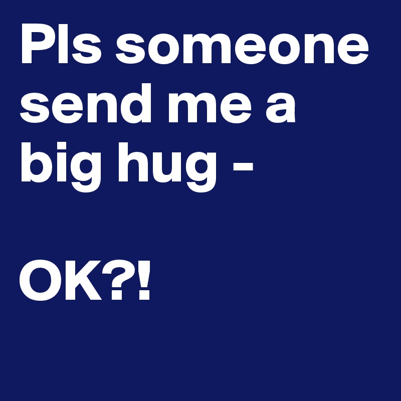 Pls someone send me a big hug -

OK?! 
