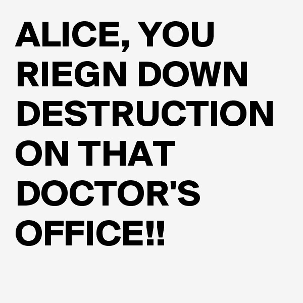 ALICE, YOU RIEGN DOWN DESTRUCTION ON THAT DOCTOR'S OFFICE!!