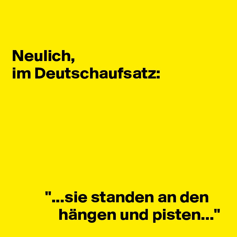 

Neulich,
im Deutschaufsatz:






          "...sie standen an den                  hängen und pisten..."