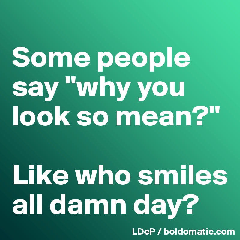 
Some people say "why you look so mean?"

Like who smiles all damn day?
