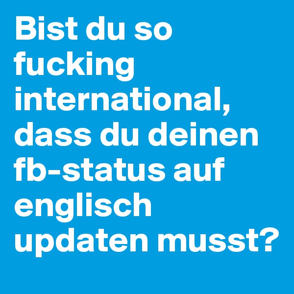 Bist du so fucking international, dass du deinen fb-status auf englisch updaten musst? 
