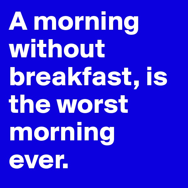 A morning without breakfast, is the worst morning ever.