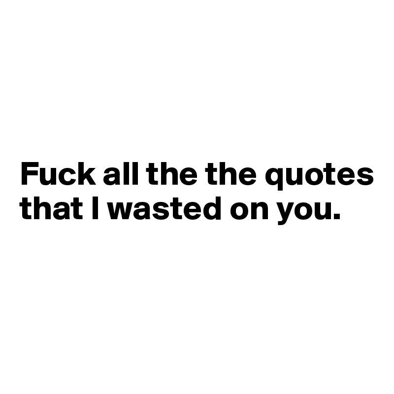 



Fuck all the the quotes that I wasted on you.



